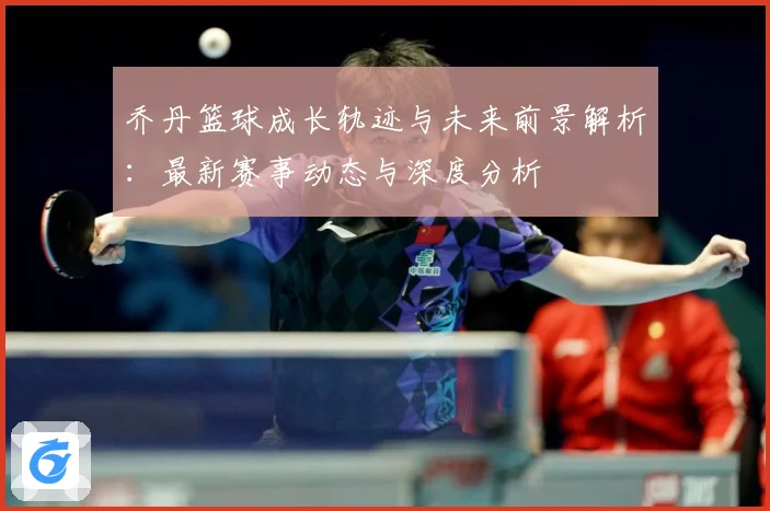 乔丹篮球成长轨迹与未来前景解析：最新赛事动态与深度分析