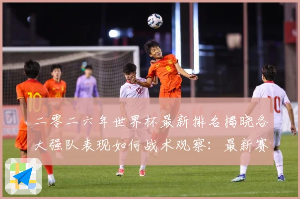二零二六年世界杯最新排名揭晓各大强队表现如何战术观察：最新赛事动态与深度分析