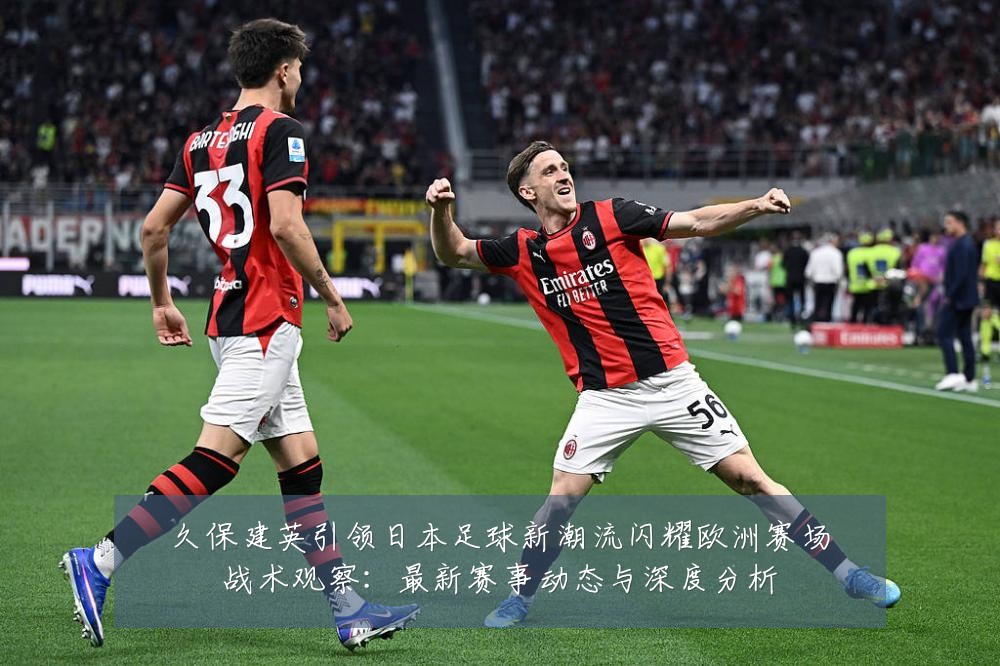 久保建英引领日本足球新潮流闪耀欧洲赛场战术观察:最新赛事动态与深度分析